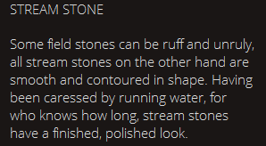 STREAM STONE Some field stones can be ruff and unruly, all stream stones on the other hand are smooth and contoured in shape. Having been caressed by running water, for who knows how long, stream stones have a finished, polished look. 